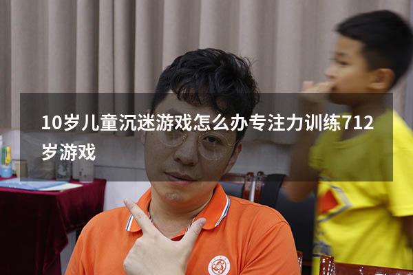 10岁儿童沉迷游戏怎么办（专注力训练 7-12岁游戏）